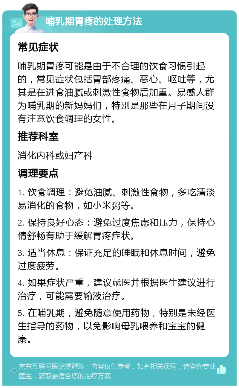 哺乳期胃疼的处理方法 常见症状 哺乳期胃疼可能是由于不合理的饮食习惯引起的，常见症状包括胃部疼痛、恶心、呕吐等，尤其是在进食油腻或刺激性食物后加重。易感人群为哺乳期的新妈妈们，特别是那些在月子期间没有注意饮食调理的女性。 推荐科室 消化内科或妇产科 调理要点 1. 饮食调理：避免油腻、刺激性食物，多吃清淡易消化的食物，如小米粥等。 2. 保持良好心态：避免过度焦虑和压力，保持心情舒畅有助于缓解胃疼症状。 3. 适当休息：保证充足的睡眠和休息时间，避免过度疲劳。 4. 如果症状严重，建议就医并根据医生建议进行治疗，可能需要输液治疗。 5. 在哺乳期，避免随意使用药物，特别是未经医生指导的药物，以免影响母乳喂养和宝宝的健康。