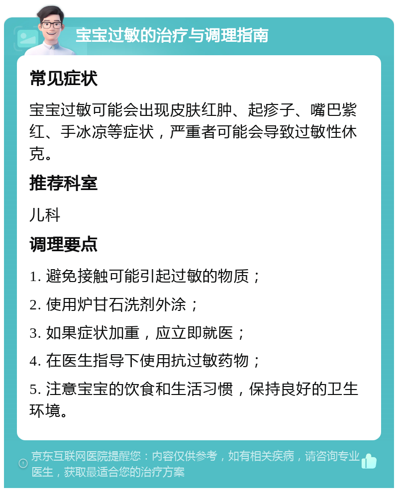 宝宝过敏的治疗与调理指南 常见症状 宝宝过敏可能会出现皮肤红肿、起疹子、嘴巴紫红、手冰凉等症状，严重者可能会导致过敏性休克。 推荐科室 儿科 调理要点 1. 避免接触可能引起过敏的物质； 2. 使用炉甘石洗剂外涂； 3. 如果症状加重，应立即就医； 4. 在医生指导下使用抗过敏药物； 5. 注意宝宝的饮食和生活习惯，保持良好的卫生环境。