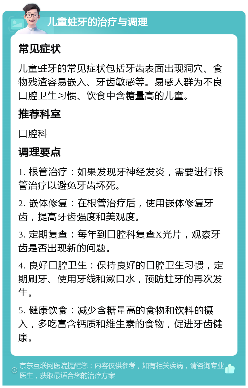 儿童蛀牙的治疗与调理 常见症状 儿童蛀牙的常见症状包括牙齿表面出现洞穴、食物残渣容易嵌入、牙齿敏感等。易感人群为不良口腔卫生习惯、饮食中含糖量高的儿童。 推荐科室 口腔科 调理要点 1. 根管治疗：如果发现牙神经发炎，需要进行根管治疗以避免牙齿坏死。 2. 嵌体修复：在根管治疗后，使用嵌体修复牙齿，提高牙齿强度和美观度。 3. 定期复查：每年到口腔科复查X光片，观察牙齿是否出现新的问题。 4. 良好口腔卫生：保持良好的口腔卫生习惯，定期刷牙、使用牙线和漱口水，预防蛀牙的再次发生。 5. 健康饮食：减少含糖量高的食物和饮料的摄入，多吃富含钙质和维生素的食物，促进牙齿健康。