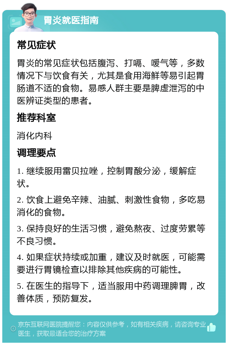 胃炎就医指南 常见症状 胃炎的常见症状包括腹泻、打嗝、嗳气等，多数情况下与饮食有关，尤其是食用海鲜等易引起胃肠道不适的食物。易感人群主要是脾虚泄泻的中医辨证类型的患者。 推荐科室 消化内科 调理要点 1. 继续服用雷贝拉唑，控制胃酸分泌，缓解症状。 2. 饮食上避免辛辣、油腻、刺激性食物，多吃易消化的食物。 3. 保持良好的生活习惯，避免熬夜、过度劳累等不良习惯。 4. 如果症状持续或加重，建议及时就医，可能需要进行胃镜检查以排除其他疾病的可能性。 5. 在医生的指导下，适当服用中药调理脾胃，改善体质，预防复发。