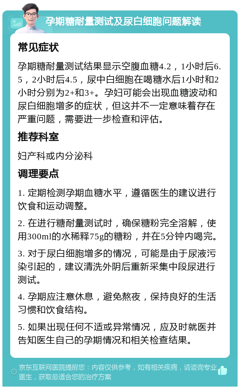 孕期糖耐量测试及尿白细胞问题解读 常见症状 孕期糖耐量测试结果显示空腹血糖4.2，1小时后6.5，2小时后4.5，尿中白细胞在喝糖水后1小时和2小时分别为2+和3+。孕妇可能会出现血糖波动和尿白细胞增多的症状，但这并不一定意味着存在严重问题，需要进一步检查和评估。 推荐科室 妇产科或内分泌科 调理要点 1. 定期检测孕期血糖水平，遵循医生的建议进行饮食和运动调整。 2. 在进行糖耐量测试时，确保糖粉完全溶解，使用300ml的水稀释75g的糖粉，并在5分钟内喝完。 3. 对于尿白细胞增多的情况，可能是由于尿液污染引起的，建议清洗外阴后重新采集中段尿进行测试。 4. 孕期应注意休息，避免熬夜，保持良好的生活习惯和饮食结构。 5. 如果出现任何不适或异常情况，应及时就医并告知医生自己的孕期情况和相关检查结果。