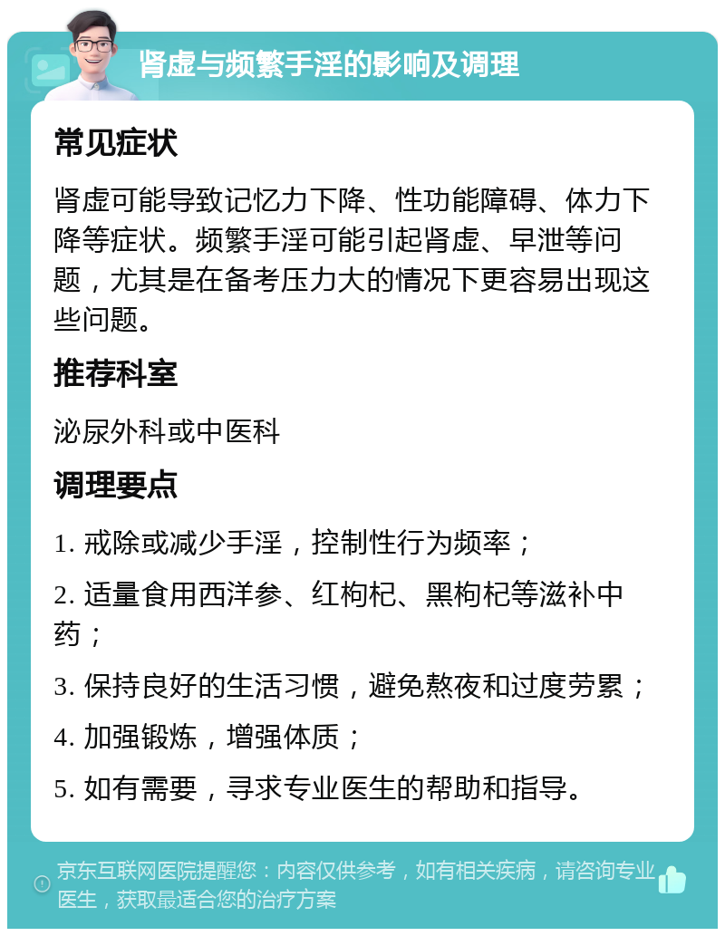 肾虚与频繁手淫的影响及调理 常见症状 肾虚可能导致记忆力下降、性功能障碍、体力下降等症状。频繁手淫可能引起肾虚、早泄等问题，尤其是在备考压力大的情况下更容易出现这些问题。 推荐科室 泌尿外科或中医科 调理要点 1. 戒除或减少手淫，控制性行为频率； 2. 适量食用西洋参、红枸杞、黑枸杞等滋补中药； 3. 保持良好的生活习惯，避免熬夜和过度劳累； 4. 加强锻炼，增强体质； 5. 如有需要，寻求专业医生的帮助和指导。