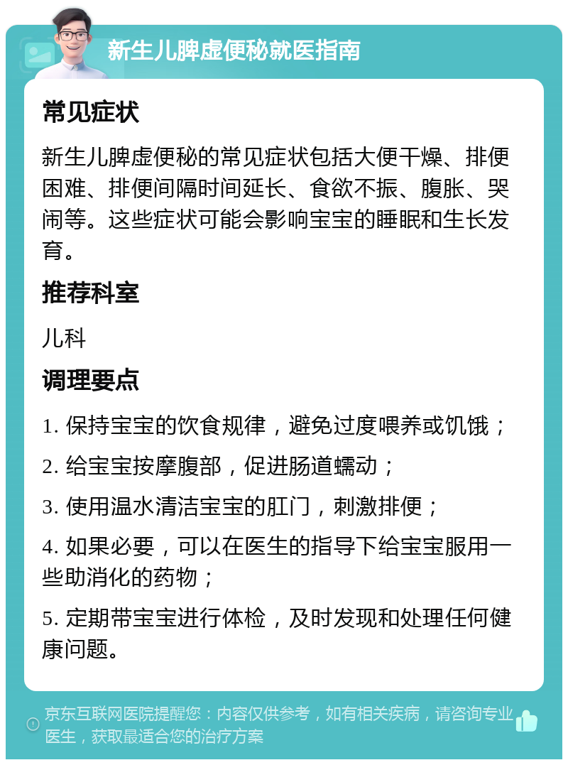 新生儿脾虚便秘就医指南 常见症状 新生儿脾虚便秘的常见症状包括大便干燥、排便困难、排便间隔时间延长、食欲不振、腹胀、哭闹等。这些症状可能会影响宝宝的睡眠和生长发育。 推荐科室 儿科 调理要点 1. 保持宝宝的饮食规律，避免过度喂养或饥饿； 2. 给宝宝按摩腹部，促进肠道蠕动； 3. 使用温水清洁宝宝的肛门，刺激排便； 4. 如果必要，可以在医生的指导下给宝宝服用一些助消化的药物； 5. 定期带宝宝进行体检，及时发现和处理任何健康问题。