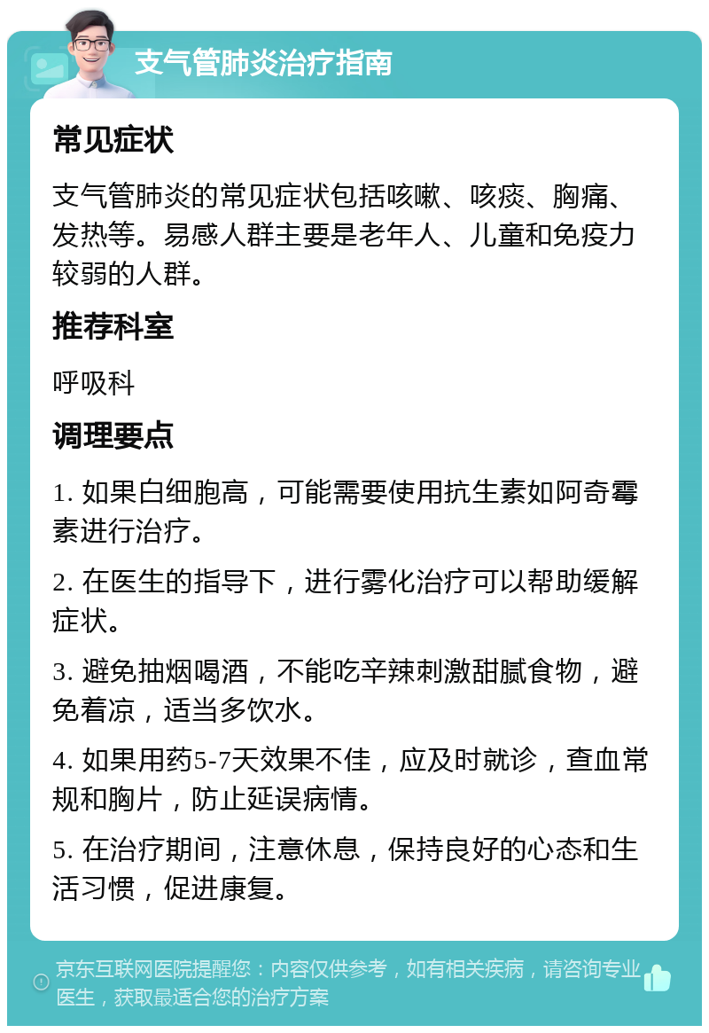 支气管肺炎治疗指南 常见症状 支气管肺炎的常见症状包括咳嗽、咳痰、胸痛、发热等。易感人群主要是老年人、儿童和免疫力较弱的人群。 推荐科室 呼吸科 调理要点 1. 如果白细胞高，可能需要使用抗生素如阿奇霉素进行治疗。 2. 在医生的指导下，进行雾化治疗可以帮助缓解症状。 3. 避免抽烟喝酒，不能吃辛辣刺激甜腻食物，避免着凉，适当多饮水。 4. 如果用药5-7天效果不佳，应及时就诊，查血常规和胸片，防止延误病情。 5. 在治疗期间，注意休息，保持良好的心态和生活习惯，促进康复。