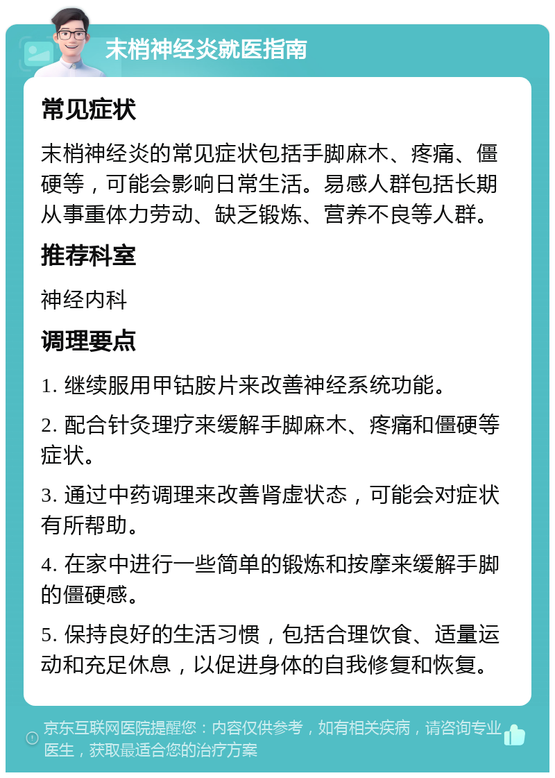 末梢神经炎就医指南 常见症状 末梢神经炎的常见症状包括手脚麻木、疼痛、僵硬等，可能会影响日常生活。易感人群包括长期从事重体力劳动、缺乏锻炼、营养不良等人群。 推荐科室 神经内科 调理要点 1. 继续服用甲钴胺片来改善神经系统功能。 2. 配合针灸理疗来缓解手脚麻木、疼痛和僵硬等症状。 3. 通过中药调理来改善肾虚状态，可能会对症状有所帮助。 4. 在家中进行一些简单的锻炼和按摩来缓解手脚的僵硬感。 5. 保持良好的生活习惯，包括合理饮食、适量运动和充足休息，以促进身体的自我修复和恢复。