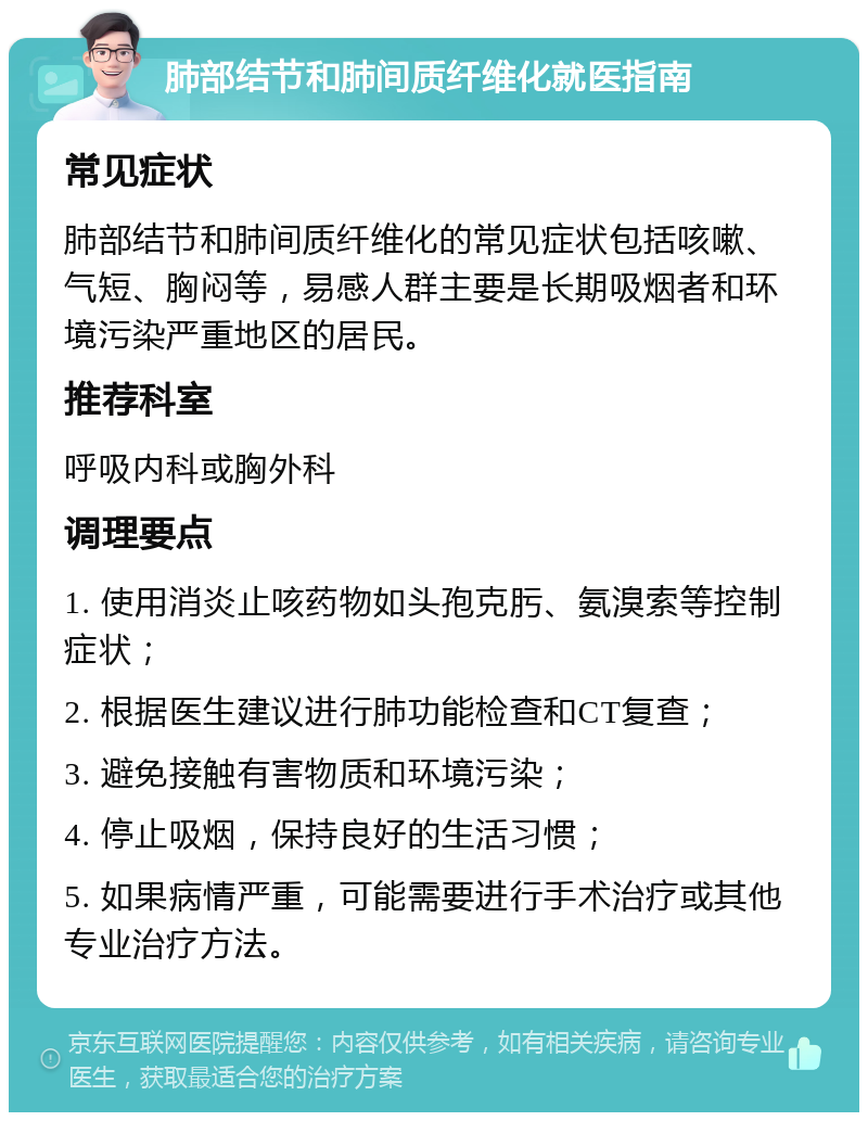 肺部结节和肺间质纤维化就医指南 常见症状 肺部结节和肺间质纤维化的常见症状包括咳嗽、气短、胸闷等，易感人群主要是长期吸烟者和环境污染严重地区的居民。 推荐科室 呼吸内科或胸外科 调理要点 1. 使用消炎止咳药物如头孢克肟、氨溴索等控制症状； 2. 根据医生建议进行肺功能检查和CT复查； 3. 避免接触有害物质和环境污染； 4. 停止吸烟，保持良好的生活习惯； 5. 如果病情严重，可能需要进行手术治疗或其他专业治疗方法。