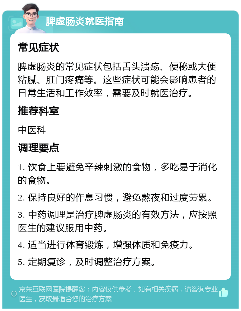 脾虚肠炎就医指南 常见症状 脾虚肠炎的常见症状包括舌头溃疡、便秘或大便粘腻、肛门疼痛等。这些症状可能会影响患者的日常生活和工作效率，需要及时就医治疗。 推荐科室 中医科 调理要点 1. 饮食上要避免辛辣刺激的食物，多吃易于消化的食物。 2. 保持良好的作息习惯，避免熬夜和过度劳累。 3. 中药调理是治疗脾虚肠炎的有效方法，应按照医生的建议服用中药。 4. 适当进行体育锻炼，增强体质和免疫力。 5. 定期复诊，及时调整治疗方案。