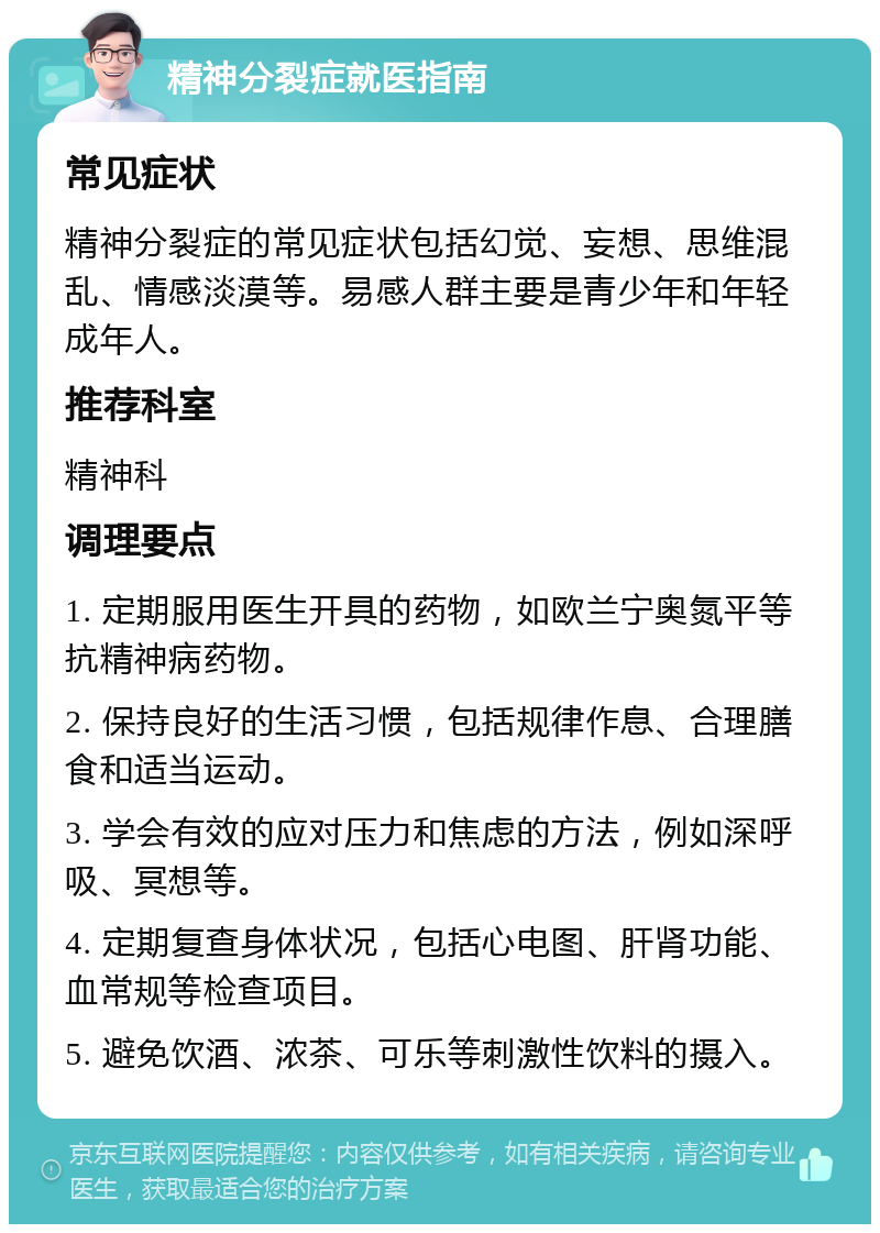 精神分裂症就医指南 常见症状 精神分裂症的常见症状包括幻觉、妄想、思维混乱、情感淡漠等。易感人群主要是青少年和年轻成年人。 推荐科室 精神科 调理要点 1. 定期服用医生开具的药物，如欧兰宁奥氮平等抗精神病药物。 2. 保持良好的生活习惯，包括规律作息、合理膳食和适当运动。 3. 学会有效的应对压力和焦虑的方法，例如深呼吸、冥想等。 4. 定期复查身体状况，包括心电图、肝肾功能、血常规等检查项目。 5. 避免饮酒、浓茶、可乐等刺激性饮料的摄入。