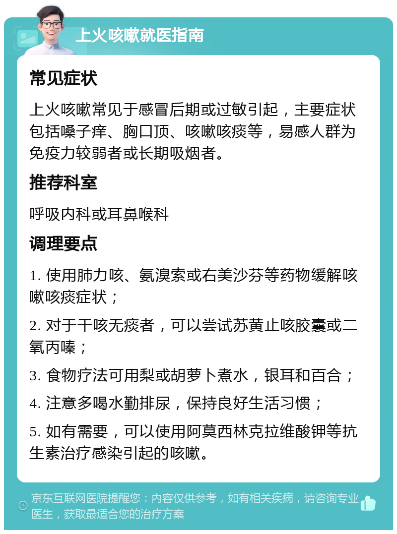 上火咳嗽就医指南 常见症状 上火咳嗽常见于感冒后期或过敏引起，主要症状包括嗓子痒、胸口顶、咳嗽咳痰等，易感人群为免疫力较弱者或长期吸烟者。 推荐科室 呼吸内科或耳鼻喉科 调理要点 1. 使用肺力咳、氨溴索或右美沙芬等药物缓解咳嗽咳痰症状； 2. 对于干咳无痰者，可以尝试苏黄止咳胶囊或二氧丙嗪； 3. 食物疗法可用梨或胡萝卜煮水，银耳和百合； 4. 注意多喝水勤排尿，保持良好生活习惯； 5. 如有需要，可以使用阿莫西林克拉维酸钾等抗生素治疗感染引起的咳嗽。