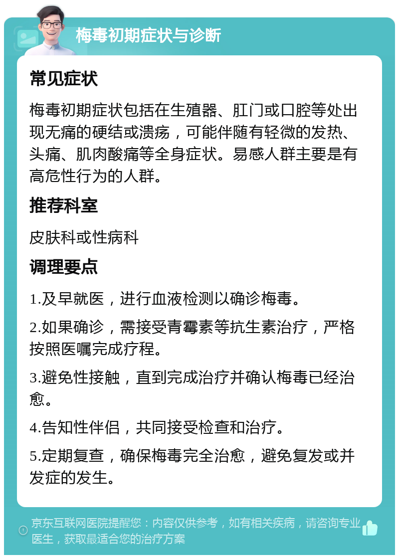 梅毒初期症状与诊断 常见症状 梅毒初期症状包括在生殖器、肛门或口腔等处出现无痛的硬结或溃疡，可能伴随有轻微的发热、头痛、肌肉酸痛等全身症状。易感人群主要是有高危性行为的人群。 推荐科室 皮肤科或性病科 调理要点 1.及早就医，进行血液检测以确诊梅毒。 2.如果确诊，需接受青霉素等抗生素治疗，严格按照医嘱完成疗程。 3.避免性接触，直到完成治疗并确认梅毒已经治愈。 4.告知性伴侣，共同接受检查和治疗。 5.定期复查，确保梅毒完全治愈，避免复发或并发症的发生。