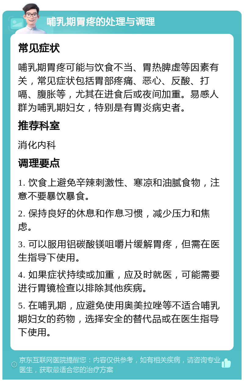 哺乳期胃疼的处理与调理 常见症状 哺乳期胃疼可能与饮食不当、胃热脾虚等因素有关，常见症状包括胃部疼痛、恶心、反酸、打嗝、腹胀等，尤其在进食后或夜间加重。易感人群为哺乳期妇女，特别是有胃炎病史者。 推荐科室 消化内科 调理要点 1. 饮食上避免辛辣刺激性、寒凉和油腻食物，注意不要暴饮暴食。 2. 保持良好的休息和作息习惯，减少压力和焦虑。 3. 可以服用铝碳酸镁咀嚼片缓解胃疼，但需在医生指导下使用。 4. 如果症状持续或加重，应及时就医，可能需要进行胃镜检查以排除其他疾病。 5. 在哺乳期，应避免使用奥美拉唑等不适合哺乳期妇女的药物，选择安全的替代品或在医生指导下使用。