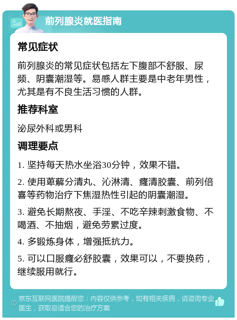 前列腺炎就医指南 常见症状 前列腺炎的常见症状包括左下腹部不舒服、尿频、阴囊潮湿等。易感人群主要是中老年男性，尤其是有不良生活习惯的人群。 推荐科室 泌尿外科或男科 调理要点 1. 坚持每天热水坐浴30分钟，效果不错。 2. 使用萆薢分清丸、沁淋清、癃清胶囊、前列倍喜等药物治疗下焦湿热性引起的阴囊潮湿。 3. 避免长期熬夜、手淫、不吃辛辣刺激食物、不喝酒、不抽烟，避免劳累过度。 4. 多锻炼身体，增强抵抗力。 5. 可以口服癃必舒胶囊，效果可以，不要换药，继续服用就行。