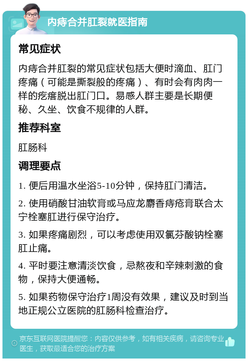 内痔合并肛裂就医指南 常见症状 内痔合并肛裂的常见症状包括大便时滴血、肛门疼痛（可能是撕裂般的疼痛）、有时会有肉肉一样的疙瘩脱出肛门口。易感人群主要是长期便秘、久坐、饮食不规律的人群。 推荐科室 肛肠科 调理要点 1. 便后用温水坐浴5-10分钟，保持肛门清洁。 2. 使用硝酸甘油软膏或马应龙麝香痔疮膏联合太宁栓塞肛进行保守治疗。 3. 如果疼痛剧烈，可以考虑使用双氯芬酸钠栓塞肛止痛。 4. 平时要注意清淡饮食，忌熬夜和辛辣刺激的食物，保持大便通畅。 5. 如果药物保守治疗1周没有效果，建议及时到当地正规公立医院的肛肠科检查治疗。