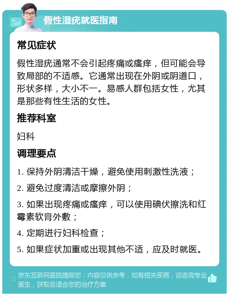 假性湿疣就医指南 常见症状 假性湿疣通常不会引起疼痛或瘙痒，但可能会导致局部的不适感。它通常出现在外阴或阴道口，形状多样，大小不一。易感人群包括女性，尤其是那些有性生活的女性。 推荐科室 妇科 调理要点 1. 保持外阴清洁干燥，避免使用刺激性洗液； 2. 避免过度清洁或摩擦外阴； 3. 如果出现疼痛或瘙痒，可以使用碘伏擦洗和红霉素软膏外敷； 4. 定期进行妇科检查； 5. 如果症状加重或出现其他不适，应及时就医。