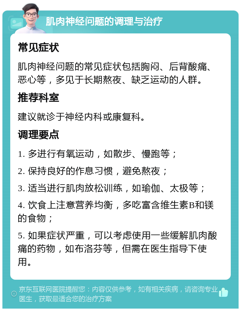 肌肉神经问题的调理与治疗 常见症状 肌肉神经问题的常见症状包括胸闷、后背酸痛、恶心等，多见于长期熬夜、缺乏运动的人群。 推荐科室 建议就诊于神经内科或康复科。 调理要点 1. 多进行有氧运动，如散步、慢跑等； 2. 保持良好的作息习惯，避免熬夜； 3. 适当进行肌肉放松训练，如瑜伽、太极等； 4. 饮食上注意营养均衡，多吃富含维生素B和镁的食物； 5. 如果症状严重，可以考虑使用一些缓解肌肉酸痛的药物，如布洛芬等，但需在医生指导下使用。