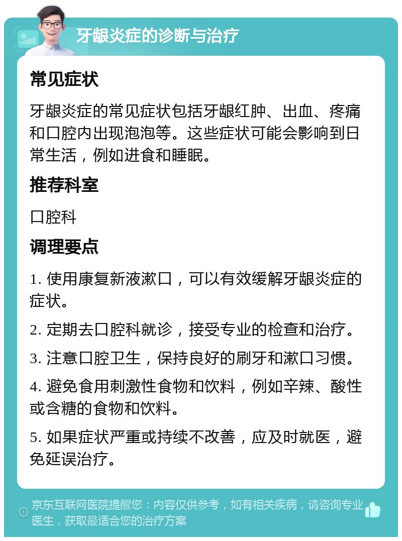 牙龈炎症的诊断与治疗 常见症状 牙龈炎症的常见症状包括牙龈红肿、出血、疼痛和口腔内出现泡泡等。这些症状可能会影响到日常生活，例如进食和睡眠。 推荐科室 口腔科 调理要点 1. 使用康复新液漱口，可以有效缓解牙龈炎症的症状。 2. 定期去口腔科就诊，接受专业的检查和治疗。 3. 注意口腔卫生，保持良好的刷牙和漱口习惯。 4. 避免食用刺激性食物和饮料，例如辛辣、酸性或含糖的食物和饮料。 5. 如果症状严重或持续不改善，应及时就医，避免延误治疗。