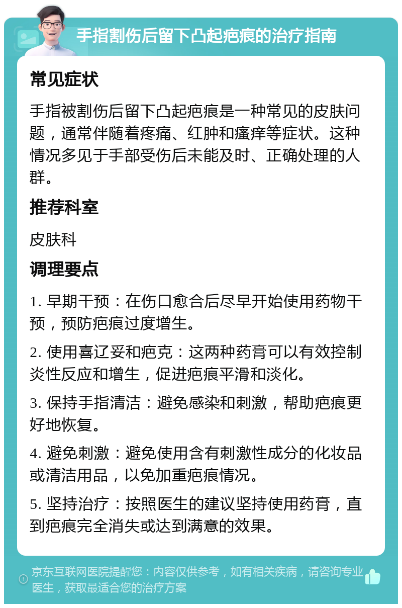 手指割伤后留下凸起疤痕的治疗指南 常见症状 手指被割伤后留下凸起疤痕是一种常见的皮肤问题，通常伴随着疼痛、红肿和瘙痒等症状。这种情况多见于手部受伤后未能及时、正确处理的人群。 推荐科室 皮肤科 调理要点 1. 早期干预：在伤口愈合后尽早开始使用药物干预，预防疤痕过度增生。 2. 使用喜辽妥和疤克：这两种药膏可以有效控制炎性反应和增生，促进疤痕平滑和淡化。 3. 保持手指清洁：避免感染和刺激，帮助疤痕更好地恢复。 4. 避免刺激：避免使用含有刺激性成分的化妆品或清洁用品，以免加重疤痕情况。 5. 坚持治疗：按照医生的建议坚持使用药膏，直到疤痕完全消失或达到满意的效果。