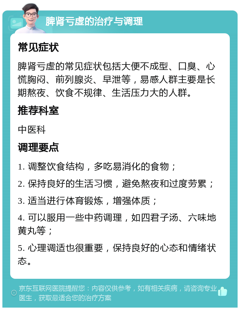 脾肾亏虚的治疗与调理 常见症状 脾肾亏虚的常见症状包括大便不成型、口臭、心慌胸闷、前列腺炎、早泄等，易感人群主要是长期熬夜、饮食不规律、生活压力大的人群。 推荐科室 中医科 调理要点 1. 调整饮食结构，多吃易消化的食物； 2. 保持良好的生活习惯，避免熬夜和过度劳累； 3. 适当进行体育锻炼，增强体质； 4. 可以服用一些中药调理，如四君子汤、六味地黄丸等； 5. 心理调适也很重要，保持良好的心态和情绪状态。