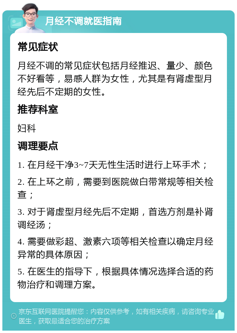 月经不调就医指南 常见症状 月经不调的常见症状包括月经推迟、量少、颜色不好看等，易感人群为女性，尤其是有肾虚型月经先后不定期的女性。 推荐科室 妇科 调理要点 1. 在月经干净3~7天无性生活时进行上环手术； 2. 在上环之前，需要到医院做白带常规等相关检查； 3. 对于肾虚型月经先后不定期，首选方剂是补肾调经汤； 4. 需要做彩超、激素六项等相关检查以确定月经异常的具体原因； 5. 在医生的指导下，根据具体情况选择合适的药物治疗和调理方案。