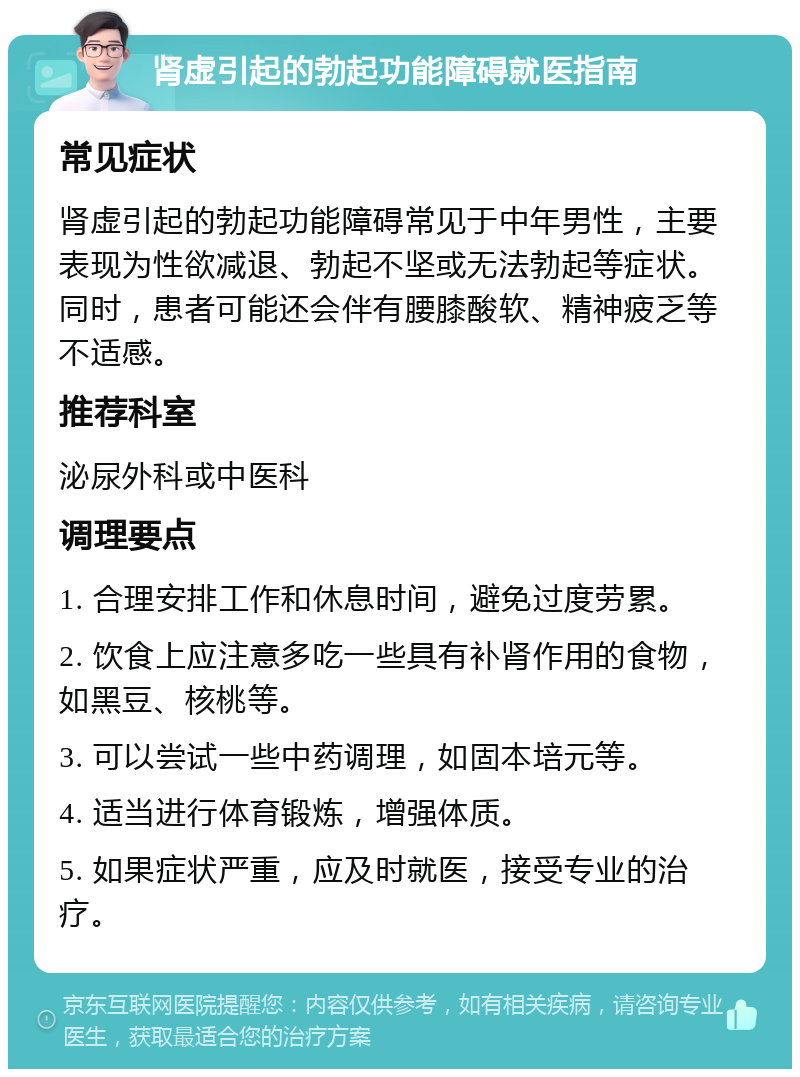 肾虚引起的勃起功能障碍就医指南 常见症状 肾虚引起的勃起功能障碍常见于中年男性，主要表现为性欲减退、勃起不坚或无法勃起等症状。同时，患者可能还会伴有腰膝酸软、精神疲乏等不适感。 推荐科室 泌尿外科或中医科 调理要点 1. 合理安排工作和休息时间，避免过度劳累。 2. 饮食上应注意多吃一些具有补肾作用的食物，如黑豆、核桃等。 3. 可以尝试一些中药调理，如固本培元等。 4. 适当进行体育锻炼，增强体质。 5. 如果症状严重，应及时就医，接受专业的治疗。