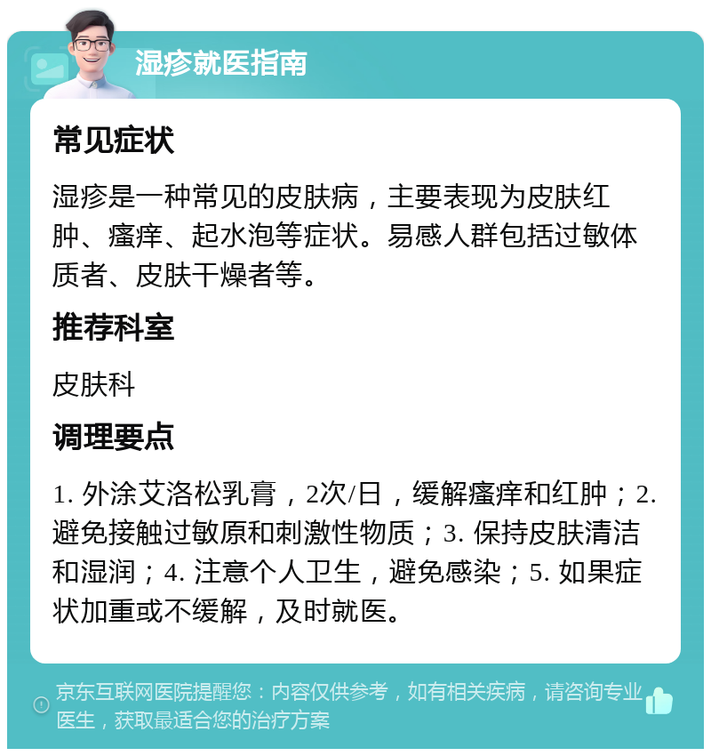 湿疹就医指南 常见症状 湿疹是一种常见的皮肤病，主要表现为皮肤红肿、瘙痒、起水泡等症状。易感人群包括过敏体质者、皮肤干燥者等。 推荐科室 皮肤科 调理要点 1. 外涂艾洛松乳膏，2次/日，缓解瘙痒和红肿；2. 避免接触过敏原和刺激性物质；3. 保持皮肤清洁和湿润；4. 注意个人卫生，避免感染；5. 如果症状加重或不缓解，及时就医。