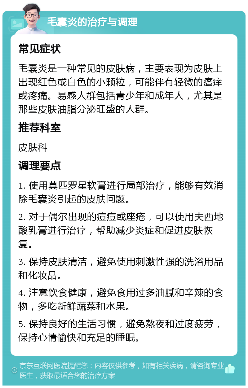 毛囊炎的治疗与调理 常见症状 毛囊炎是一种常见的皮肤病，主要表现为皮肤上出现红色或白色的小颗粒，可能伴有轻微的瘙痒或疼痛。易感人群包括青少年和成年人，尤其是那些皮肤油脂分泌旺盛的人群。 推荐科室 皮肤科 调理要点 1. 使用莫匹罗星软膏进行局部治疗，能够有效消除毛囊炎引起的皮肤问题。 2. 对于偶尔出现的痘痘或座疮，可以使用夫西地酸乳膏进行治疗，帮助减少炎症和促进皮肤恢复。 3. 保持皮肤清洁，避免使用刺激性强的洗浴用品和化妆品。 4. 注意饮食健康，避免食用过多油腻和辛辣的食物，多吃新鲜蔬菜和水果。 5. 保持良好的生活习惯，避免熬夜和过度疲劳，保持心情愉快和充足的睡眠。