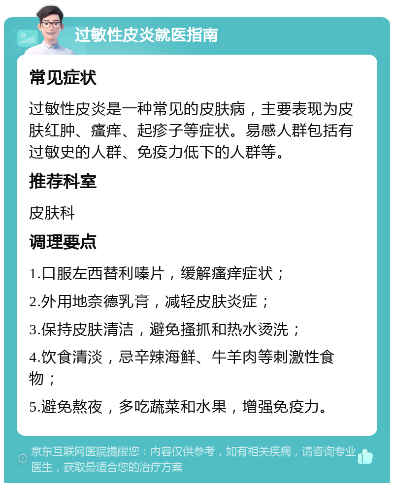 过敏性皮炎就医指南 常见症状 过敏性皮炎是一种常见的皮肤病，主要表现为皮肤红肿、瘙痒、起疹子等症状。易感人群包括有过敏史的人群、免疫力低下的人群等。 推荐科室 皮肤科 调理要点 1.口服左西替利嗪片，缓解瘙痒症状； 2.外用地奈德乳膏，减轻皮肤炎症； 3.保持皮肤清洁，避免搔抓和热水烫洗； 4.饮食清淡，忌辛辣海鲜、牛羊肉等刺激性食物； 5.避免熬夜，多吃蔬菜和水果，增强免疫力。