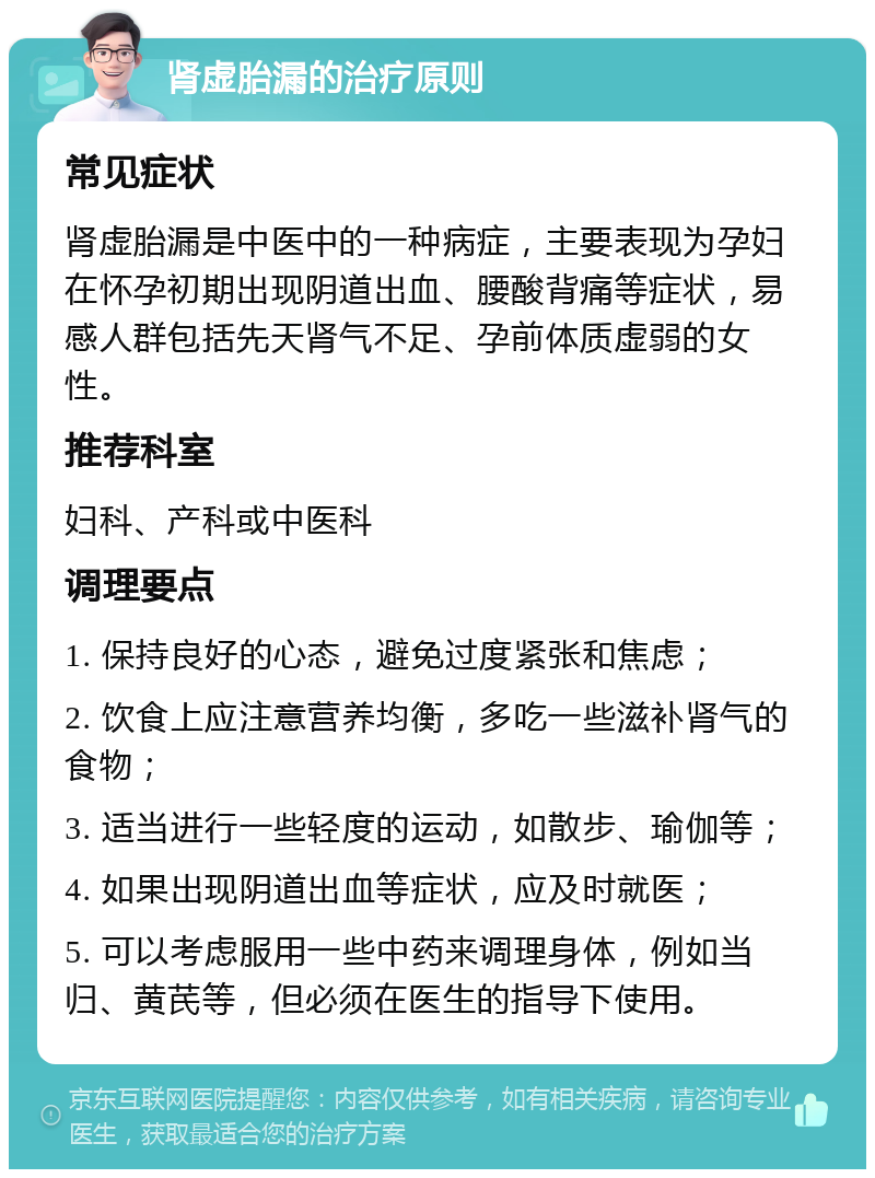 肾虚胎漏的治疗原则 常见症状 肾虚胎漏是中医中的一种病症，主要表现为孕妇在怀孕初期出现阴道出血、腰酸背痛等症状，易感人群包括先天肾气不足、孕前体质虚弱的女性。 推荐科室 妇科、产科或中医科 调理要点 1. 保持良好的心态，避免过度紧张和焦虑； 2. 饮食上应注意营养均衡，多吃一些滋补肾气的食物； 3. 适当进行一些轻度的运动，如散步、瑜伽等； 4. 如果出现阴道出血等症状，应及时就医； 5. 可以考虑服用一些中药来调理身体，例如当归、黄芪等，但必须在医生的指导下使用。