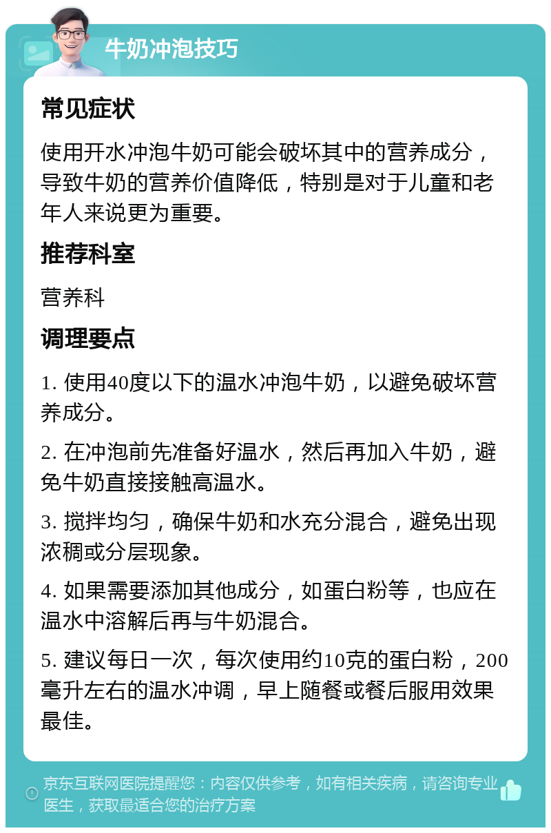 牛奶冲泡技巧 常见症状 使用开水冲泡牛奶可能会破坏其中的营养成分，导致牛奶的营养价值降低，特别是对于儿童和老年人来说更为重要。 推荐科室 营养科 调理要点 1. 使用40度以下的温水冲泡牛奶，以避免破坏营养成分。 2. 在冲泡前先准备好温水，然后再加入牛奶，避免牛奶直接接触高温水。 3. 搅拌均匀，确保牛奶和水充分混合，避免出现浓稠或分层现象。 4. 如果需要添加其他成分，如蛋白粉等，也应在温水中溶解后再与牛奶混合。 5. 建议每日一次，每次使用约10克的蛋白粉，200毫升左右的温水冲调，早上随餐或餐后服用效果最佳。