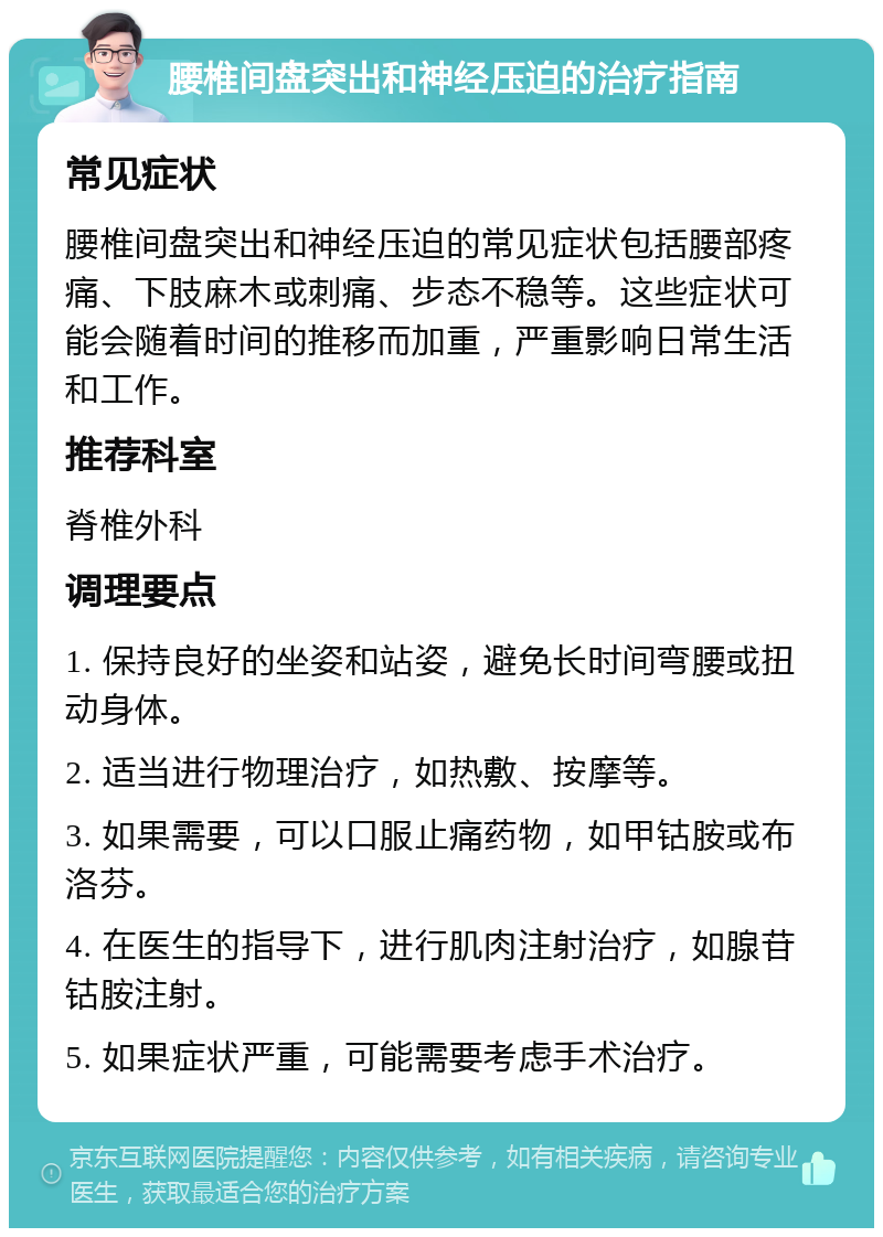 腰椎间盘突出和神经压迫的治疗指南 常见症状 腰椎间盘突出和神经压迫的常见症状包括腰部疼痛、下肢麻木或刺痛、步态不稳等。这些症状可能会随着时间的推移而加重，严重影响日常生活和工作。 推荐科室 脊椎外科 调理要点 1. 保持良好的坐姿和站姿，避免长时间弯腰或扭动身体。 2. 适当进行物理治疗，如热敷、按摩等。 3. 如果需要，可以口服止痛药物，如甲钴胺或布洛芬。 4. 在医生的指导下，进行肌肉注射治疗，如腺苷钴胺注射。 5. 如果症状严重，可能需要考虑手术治疗。