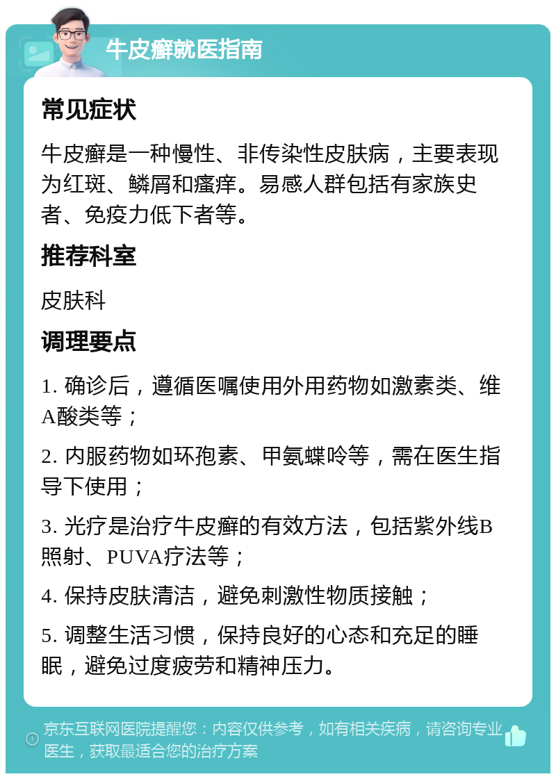 牛皮癣就医指南 常见症状 牛皮癣是一种慢性、非传染性皮肤病，主要表现为红斑、鳞屑和瘙痒。易感人群包括有家族史者、免疫力低下者等。 推荐科室 皮肤科 调理要点 1. 确诊后，遵循医嘱使用外用药物如激素类、维A酸类等； 2. 内服药物如环孢素、甲氨蝶呤等，需在医生指导下使用； 3. 光疗是治疗牛皮癣的有效方法，包括紫外线B照射、PUVA疗法等； 4. 保持皮肤清洁，避免刺激性物质接触； 5. 调整生活习惯，保持良好的心态和充足的睡眠，避免过度疲劳和精神压力。