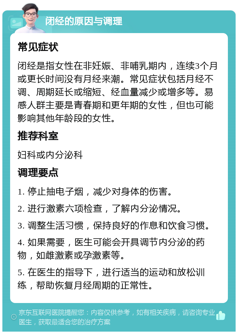 闭经的原因与调理 常见症状 闭经是指女性在非妊娠、非哺乳期内，连续3个月或更长时间没有月经来潮。常见症状包括月经不调、周期延长或缩短、经血量减少或增多等。易感人群主要是青春期和更年期的女性，但也可能影响其他年龄段的女性。 推荐科室 妇科或内分泌科 调理要点 1. 停止抽电子烟，减少对身体的伤害。 2. 进行激素六项检查，了解内分泌情况。 3. 调整生活习惯，保持良好的作息和饮食习惯。 4. 如果需要，医生可能会开具调节内分泌的药物，如雌激素或孕激素等。 5. 在医生的指导下，进行适当的运动和放松训练，帮助恢复月经周期的正常性。