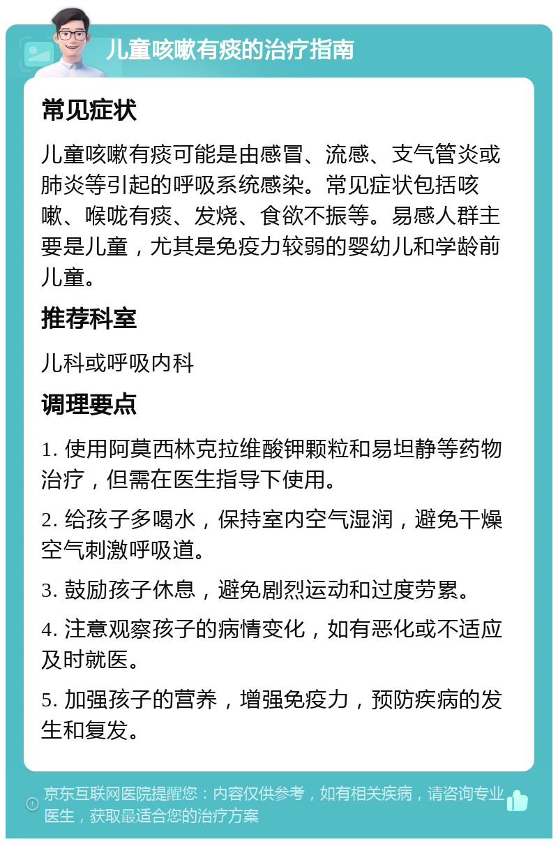 儿童咳嗽有痰的治疗指南 常见症状 儿童咳嗽有痰可能是由感冒、流感、支气管炎或肺炎等引起的呼吸系统感染。常见症状包括咳嗽、喉咙有痰、发烧、食欲不振等。易感人群主要是儿童，尤其是免疫力较弱的婴幼儿和学龄前儿童。 推荐科室 儿科或呼吸内科 调理要点 1. 使用阿莫西林克拉维酸钾颗粒和易坦静等药物治疗，但需在医生指导下使用。 2. 给孩子多喝水，保持室内空气湿润，避免干燥空气刺激呼吸道。 3. 鼓励孩子休息，避免剧烈运动和过度劳累。 4. 注意观察孩子的病情变化，如有恶化或不适应及时就医。 5. 加强孩子的营养，增强免疫力，预防疾病的发生和复发。