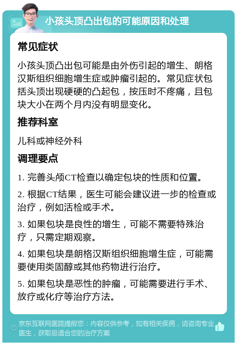 小孩头顶凸出包的可能原因和处理 常见症状 小孩头顶凸出包可能是由外伤引起的增生、朗格汉斯组织细胞增生症或肿瘤引起的。常见症状包括头顶出现硬硬的凸起包，按压时不疼痛，且包块大小在两个月内没有明显变化。 推荐科室 儿科或神经外科 调理要点 1. 完善头颅CT检查以确定包块的性质和位置。 2. 根据CT结果，医生可能会建议进一步的检查或治疗，例如活检或手术。 3. 如果包块是良性的增生，可能不需要特殊治疗，只需定期观察。 4. 如果包块是朗格汉斯组织细胞增生症，可能需要使用类固醇或其他药物进行治疗。 5. 如果包块是恶性的肿瘤，可能需要进行手术、放疗或化疗等治疗方法。