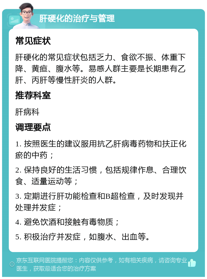 肝硬化的治疗与管理 常见症状 肝硬化的常见症状包括乏力、食欲不振、体重下降、黄疸、腹水等。易感人群主要是长期患有乙肝、丙肝等慢性肝炎的人群。 推荐科室 肝病科 调理要点 1. 按照医生的建议服用抗乙肝病毒药物和扶正化瘀的中药； 2. 保持良好的生活习惯，包括规律作息、合理饮食、适量运动等； 3. 定期进行肝功能检查和B超检查，及时发现并处理并发症； 4. 避免饮酒和接触有毒物质； 5. 积极治疗并发症，如腹水、出血等。