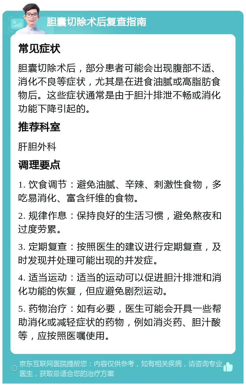 胆囊切除术后复查指南 常见症状 胆囊切除术后，部分患者可能会出现腹部不适、消化不良等症状，尤其是在进食油腻或高脂肪食物后。这些症状通常是由于胆汁排泄不畅或消化功能下降引起的。 推荐科室 肝胆外科 调理要点 1. 饮食调节：避免油腻、辛辣、刺激性食物，多吃易消化、富含纤维的食物。 2. 规律作息：保持良好的生活习惯，避免熬夜和过度劳累。 3. 定期复查：按照医生的建议进行定期复查，及时发现并处理可能出现的并发症。 4. 适当运动：适当的运动可以促进胆汁排泄和消化功能的恢复，但应避免剧烈运动。 5. 药物治疗：如有必要，医生可能会开具一些帮助消化或减轻症状的药物，例如消炎药、胆汁酸等，应按照医嘱使用。