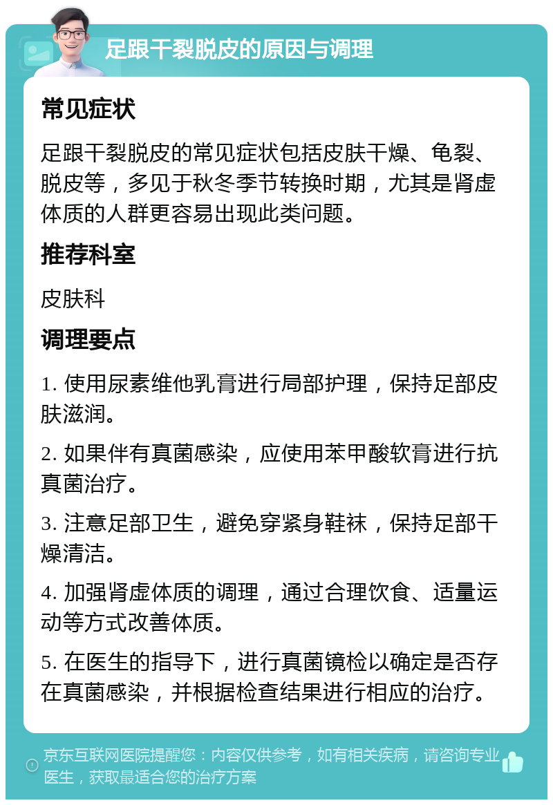 足跟干裂脱皮的原因与调理 常见症状 足跟干裂脱皮的常见症状包括皮肤干燥、龟裂、脱皮等，多见于秋冬季节转换时期，尤其是肾虚体质的人群更容易出现此类问题。 推荐科室 皮肤科 调理要点 1. 使用尿素维他乳膏进行局部护理，保持足部皮肤滋润。 2. 如果伴有真菌感染，应使用苯甲酸软膏进行抗真菌治疗。 3. 注意足部卫生，避免穿紧身鞋袜，保持足部干燥清洁。 4. 加强肾虚体质的调理，通过合理饮食、适量运动等方式改善体质。 5. 在医生的指导下，进行真菌镜检以确定是否存在真菌感染，并根据检查结果进行相应的治疗。