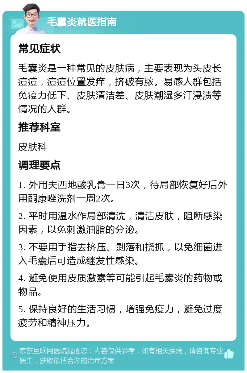 毛囊炎就医指南 常见症状 毛囊炎是一种常见的皮肤病，主要表现为头皮长痘痘，痘痘位置发痒，挤破有脓。易感人群包括免疫力低下、皮肤清洁差、皮肤潮湿多汗浸渍等情况的人群。 推荐科室 皮肤科 调理要点 1. 外用夫西地酸乳膏一日3次，待局部恢复好后外用酮康唑洗剂一周2次。 2. 平时用温水作局部清洗，清洁皮肤，阻断感染因素，以免刺激油脂的分泌。 3. 不要用手指去挤压、剥落和挠抓，以免细菌进入毛囊后可造成继发性感染。 4. 避免使用皮质激素等可能引起毛囊炎的药物或物品。 5. 保持良好的生活习惯，增强免疫力，避免过度疲劳和精神压力。