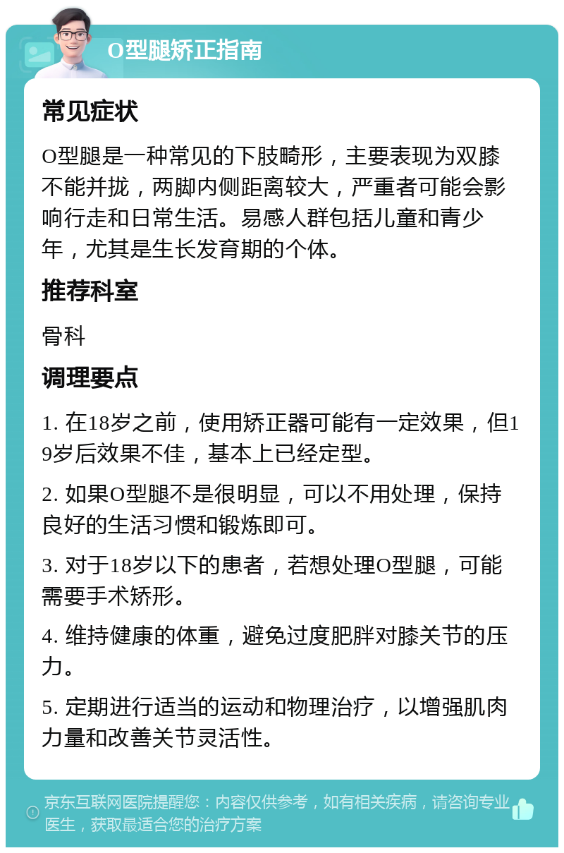 O型腿矫正指南 常见症状 O型腿是一种常见的下肢畸形，主要表现为双膝不能并拢，两脚内侧距离较大，严重者可能会影响行走和日常生活。易感人群包括儿童和青少年，尤其是生长发育期的个体。 推荐科室 骨科 调理要点 1. 在18岁之前，使用矫正器可能有一定效果，但19岁后效果不佳，基本上已经定型。 2. 如果O型腿不是很明显，可以不用处理，保持良好的生活习惯和锻炼即可。 3. 对于18岁以下的患者，若想处理O型腿，可能需要手术矫形。 4. 维持健康的体重，避免过度肥胖对膝关节的压力。 5. 定期进行适当的运动和物理治疗，以增强肌肉力量和改善关节灵活性。