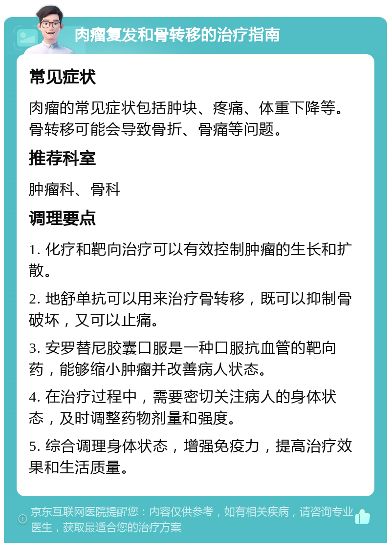 肉瘤复发和骨转移的治疗指南 常见症状 肉瘤的常见症状包括肿块、疼痛、体重下降等。骨转移可能会导致骨折、骨痛等问题。 推荐科室 肿瘤科、骨科 调理要点 1. 化疗和靶向治疗可以有效控制肿瘤的生长和扩散。 2. 地舒单抗可以用来治疗骨转移，既可以抑制骨破坏，又可以止痛。 3. 安罗替尼胶囊口服是一种口服抗血管的靶向药，能够缩小肿瘤并改善病人状态。 4. 在治疗过程中，需要密切关注病人的身体状态，及时调整药物剂量和强度。 5. 综合调理身体状态，增强免疫力，提高治疗效果和生活质量。