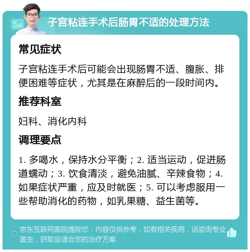 子宫粘连手术后肠胃不适的处理方法 常见症状 子宫粘连手术后可能会出现肠胃不适、腹胀、排便困难等症状，尤其是在麻醉后的一段时间内。 推荐科室 妇科、消化内科 调理要点 1. 多喝水，保持水分平衡；2. 适当运动，促进肠道蠕动；3. 饮食清淡，避免油腻、辛辣食物；4. 如果症状严重，应及时就医；5. 可以考虑服用一些帮助消化的药物，如乳果糖、益生菌等。