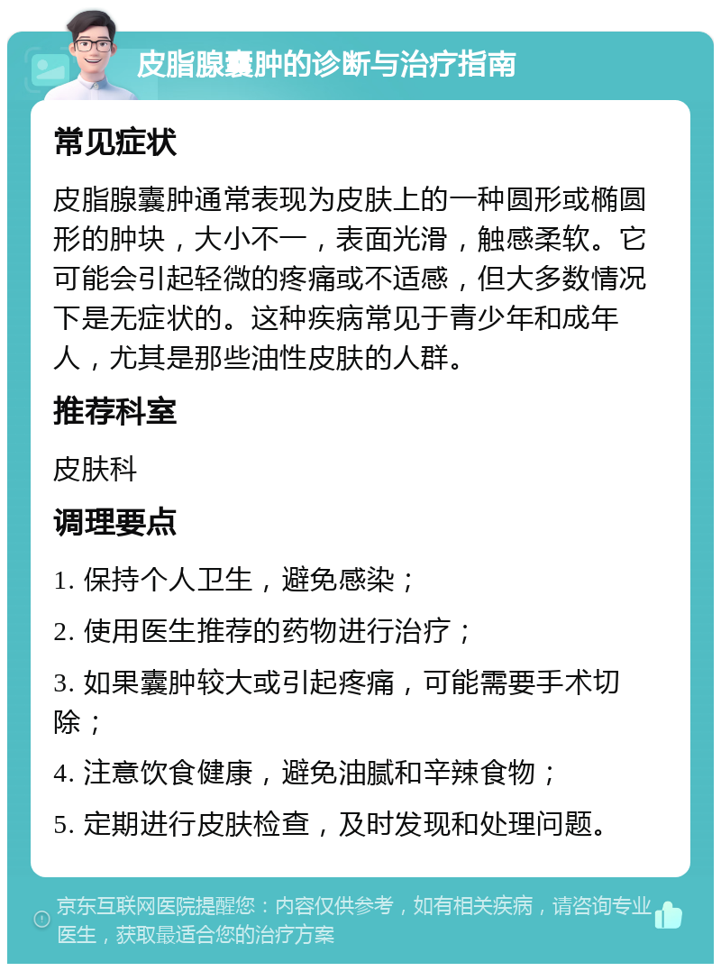 皮脂腺囊肿的诊断与治疗指南 常见症状 皮脂腺囊肿通常表现为皮肤上的一种圆形或椭圆形的肿块，大小不一，表面光滑，触感柔软。它可能会引起轻微的疼痛或不适感，但大多数情况下是无症状的。这种疾病常见于青少年和成年人，尤其是那些油性皮肤的人群。 推荐科室 皮肤科 调理要点 1. 保持个人卫生，避免感染； 2. 使用医生推荐的药物进行治疗； 3. 如果囊肿较大或引起疼痛，可能需要手术切除； 4. 注意饮食健康，避免油腻和辛辣食物； 5. 定期进行皮肤检查，及时发现和处理问题。