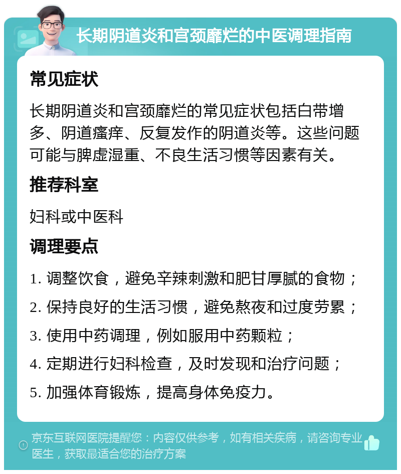 长期阴道炎和宫颈靡烂的中医调理指南 常见症状 长期阴道炎和宫颈靡烂的常见症状包括白带增多、阴道瘙痒、反复发作的阴道炎等。这些问题可能与脾虚湿重、不良生活习惯等因素有关。 推荐科室 妇科或中医科 调理要点 1. 调整饮食，避免辛辣刺激和肥甘厚腻的食物； 2. 保持良好的生活习惯，避免熬夜和过度劳累； 3. 使用中药调理，例如服用中药颗粒； 4. 定期进行妇科检查，及时发现和治疗问题； 5. 加强体育锻炼，提高身体免疫力。