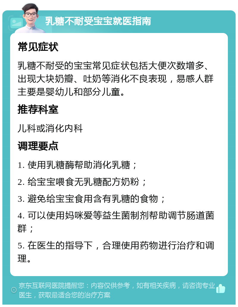 乳糖不耐受宝宝就医指南 常见症状 乳糖不耐受的宝宝常见症状包括大便次数增多、出现大块奶瓣、吐奶等消化不良表现，易感人群主要是婴幼儿和部分儿童。 推荐科室 儿科或消化内科 调理要点 1. 使用乳糖酶帮助消化乳糖； 2. 给宝宝喂食无乳糖配方奶粉； 3. 避免给宝宝食用含有乳糖的食物； 4. 可以使用妈咪爱等益生菌制剂帮助调节肠道菌群； 5. 在医生的指导下，合理使用药物进行治疗和调理。