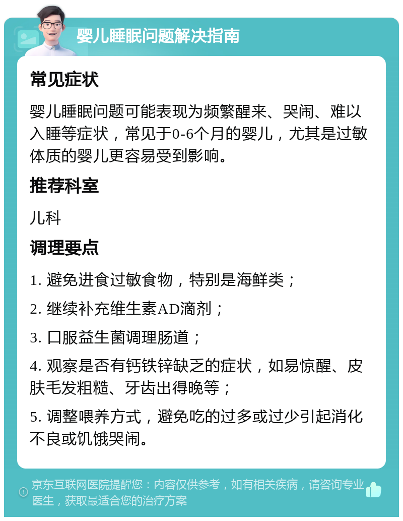 婴儿睡眠问题解决指南 常见症状 婴儿睡眠问题可能表现为频繁醒来、哭闹、难以入睡等症状，常见于0-6个月的婴儿，尤其是过敏体质的婴儿更容易受到影响。 推荐科室 儿科 调理要点 1. 避免进食过敏食物，特别是海鲜类； 2. 继续补充维生素AD滴剂； 3. 口服益生菌调理肠道； 4. 观察是否有钙铁锌缺乏的症状，如易惊醒、皮肤毛发粗糙、牙齿出得晚等； 5. 调整喂养方式，避免吃的过多或过少引起消化不良或饥饿哭闹。