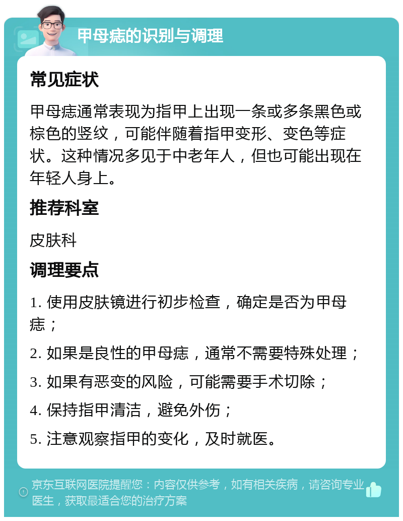 甲母痣的识别与调理 常见症状 甲母痣通常表现为指甲上出现一条或多条黑色或棕色的竖纹，可能伴随着指甲变形、变色等症状。这种情况多见于中老年人，但也可能出现在年轻人身上。 推荐科室 皮肤科 调理要点 1. 使用皮肤镜进行初步检查，确定是否为甲母痣； 2. 如果是良性的甲母痣，通常不需要特殊处理； 3. 如果有恶变的风险，可能需要手术切除； 4. 保持指甲清洁，避免外伤； 5. 注意观察指甲的变化，及时就医。