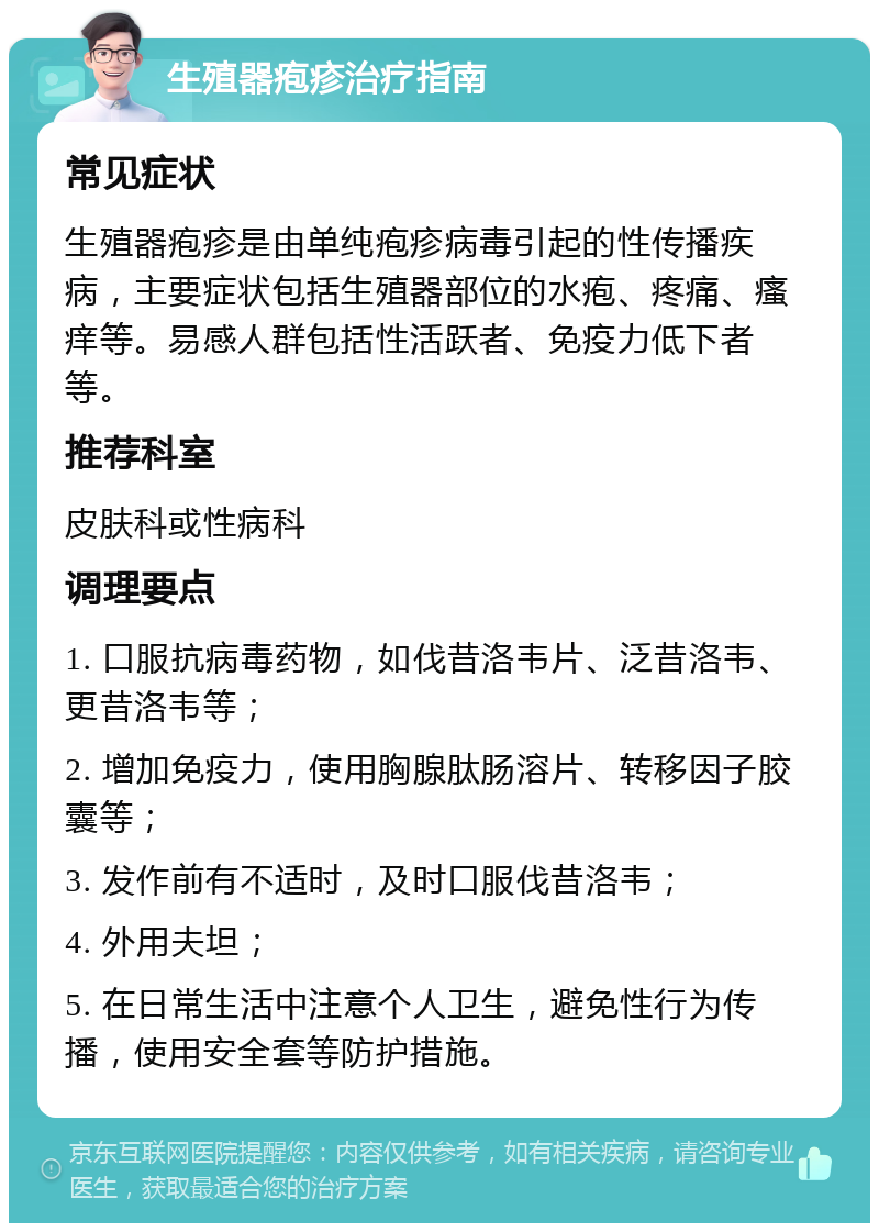 生殖器疱疹治疗指南 常见症状 生殖器疱疹是由单纯疱疹病毒引起的性传播疾病，主要症状包括生殖器部位的水疱、疼痛、瘙痒等。易感人群包括性活跃者、免疫力低下者等。 推荐科室 皮肤科或性病科 调理要点 1. 口服抗病毒药物，如伐昔洛韦片、泛昔洛韦、更昔洛韦等； 2. 增加免疫力，使用胸腺肽肠溶片、转移因子胶囊等； 3. 发作前有不适时，及时口服伐昔洛韦； 4. 外用夫坦； 5. 在日常生活中注意个人卫生，避免性行为传播，使用安全套等防护措施。