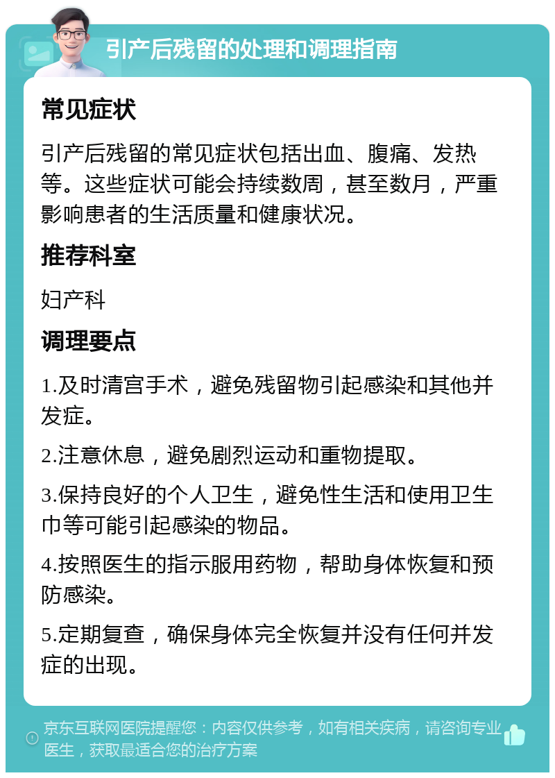 引产后残留的处理和调理指南 常见症状 引产后残留的常见症状包括出血、腹痛、发热等。这些症状可能会持续数周，甚至数月，严重影响患者的生活质量和健康状况。 推荐科室 妇产科 调理要点 1.及时清宫手术，避免残留物引起感染和其他并发症。 2.注意休息，避免剧烈运动和重物提取。 3.保持良好的个人卫生，避免性生活和使用卫生巾等可能引起感染的物品。 4.按照医生的指示服用药物，帮助身体恢复和预防感染。 5.定期复查，确保身体完全恢复并没有任何并发症的出现。