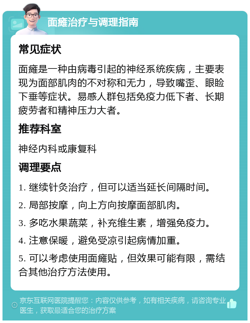 面瘫治疗与调理指南 常见症状 面瘫是一种由病毒引起的神经系统疾病，主要表现为面部肌肉的不对称和无力，导致嘴歪、眼睑下垂等症状。易感人群包括免疫力低下者、长期疲劳者和精神压力大者。 推荐科室 神经内科或康复科 调理要点 1. 继续针灸治疗，但可以适当延长间隔时间。 2. 局部按摩，向上方向按摩面部肌肉。 3. 多吃水果蔬菜，补充维生素，增强免疫力。 4. 注意保暖，避免受凉引起病情加重。 5. 可以考虑使用面瘫贴，但效果可能有限，需结合其他治疗方法使用。