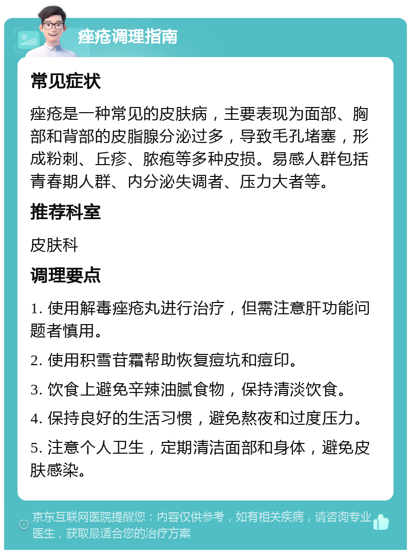 痤疮调理指南 常见症状 痤疮是一种常见的皮肤病，主要表现为面部、胸部和背部的皮脂腺分泌过多，导致毛孔堵塞，形成粉刺、丘疹、脓疱等多种皮损。易感人群包括青春期人群、内分泌失调者、压力大者等。 推荐科室 皮肤科 调理要点 1. 使用解毒痤疮丸进行治疗，但需注意肝功能问题者慎用。 2. 使用积雪苷霜帮助恢复痘坑和痘印。 3. 饮食上避免辛辣油腻食物，保持清淡饮食。 4. 保持良好的生活习惯，避免熬夜和过度压力。 5. 注意个人卫生，定期清洁面部和身体，避免皮肤感染。